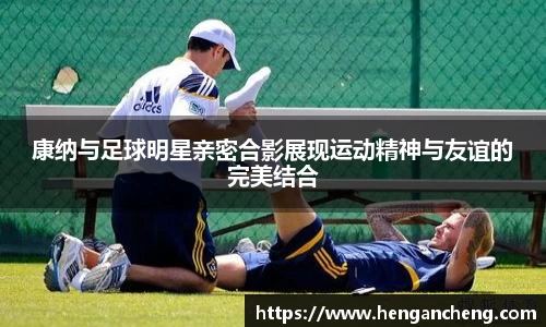 康纳与足球明星亲密合影展现运动精神与友谊的完美结合
